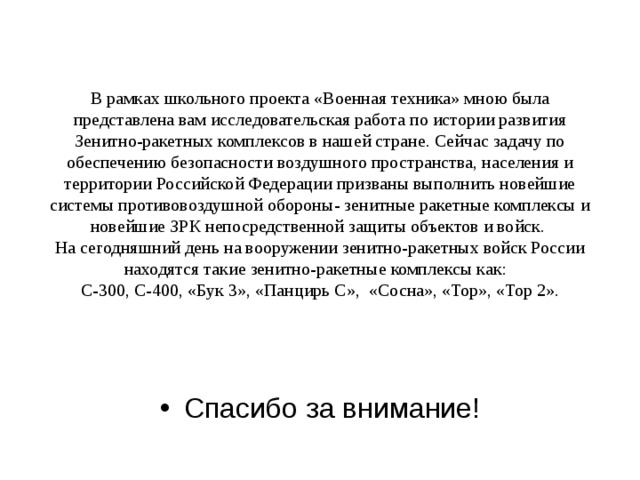 В рамках школьного проекта «Военная техника» мною была представлена вам исследовательская работа по истории развития Зенитно-ракетных комплексов в нашей стране. Сейчас задачу по обеспечению безопасности воздушного пространства, населения и территории Российской Федерации призваны выполнить новейшие системы противовоздушной обороны- зенитные ракетные комплексы и новейшие ЗРК непосредственной защиты объектов и войск.  На сегодняшний день на вооружении зенитно-ракетных войск России находятся такие зенитно-ракетные комплексы как:  С-300, С-400, «Бук 3», «Панцирь С», «Сосна», «Тор», «Тор 2». 