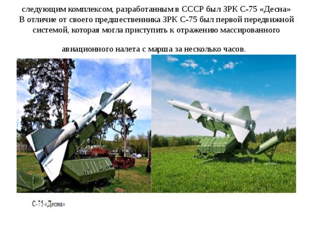 следующим комплексом, разработанным в СССР был ЗРК С-75 «Десна» В отличие от своего предшественника ЗРК С-75 был первой передвижной системой, которая могла приступить к отражению массированного авиационного налета с марша за несколько часов.  