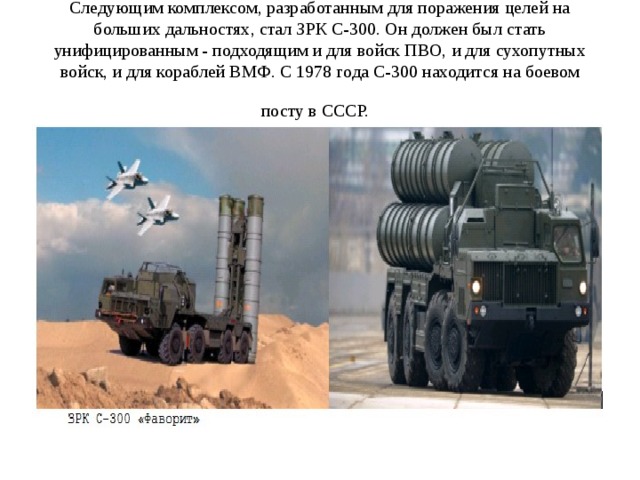 Следующим комплексом, разработанным для поражения целей на больших дальностях, стал ЗРК С-300. Он должен был стать унифицированным - подходящим и для войск ПВО, и для сухопутных войск, и для кораблей ВМФ. С 1978 года С-300 находится на боевом посту в СССР.  