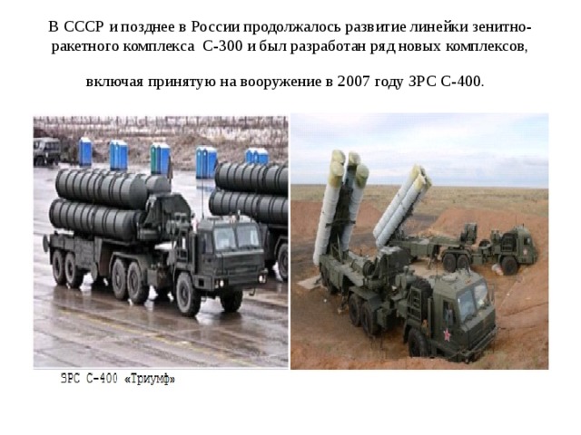 В СССР и позднее в России продолжалось развитие линейки зенитно- ракетного комплекса С-300 и был разработан ряд новых комплексов, включая принятую на вооружение в 2007 году ЗРС С-400.  