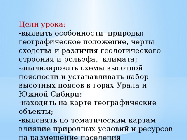 Цели урока: -выявить особенности природы: географическое положение, черты сходства и различия геологического строения и рельефа, климата; -анализировать схемы высотной поясности и устанавливать набор высотных поясов в горах Урала и Южной Сибири; -находить на карте географические объекты; -выяснять по тематическим картам влияние природных условий и ресурсов на размещение населения 