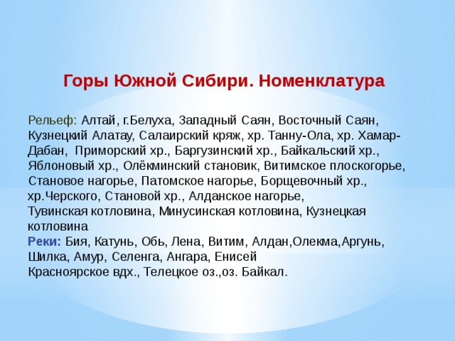 Горы Южной Сибири. Номенклатура Рельеф: Алтай, г.Белуха, Западный Саян, Восточный Саян, Кузнецкий Алатау, Салаирский кряж, хр. Танну-Ола, хр. Хамар-Дабан, Приморский хр., Баргузинский хр., Байкальский хр., Яблоновый хр., Олёкминский становик, Витимское плоскогорье, Становое нагорье, Патомское нагорье, Борщевочный хр., хр.Черского, Становой хр., Алданское нагорье, Тувинская котловина, Минусинская котловина, Кузнецкая котловина Реки: Бия, Катунь, Обь, Лена, Витим, Алдан,Олекма,Аргунь, Шилка, Амур, Селенга, Ангара, Енисей Красноярское вдх., Телецкое оз.,оз. Байкал. 