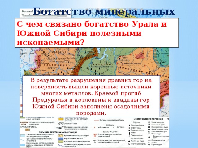 Богатство минеральных ресурсов С чем связано богатство Урала и Южной Сибири полезными ископаемыми? В результате разрушения древних гор на поверхность вышли коренные источники многих металлов. Краевой прогиб Предуралья и котловины и впадины гор Южной Сибири заполнены осадочными породами. 