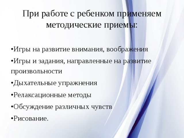 При работе с ребенком применяем методические приемы:   • Игры на развитие внимания, воображения • Игры и задания, направленные на развитие произвольности • Дыхательные упражнения • Релаксационные методы • Обсуждение различных чувств • Рисование. 