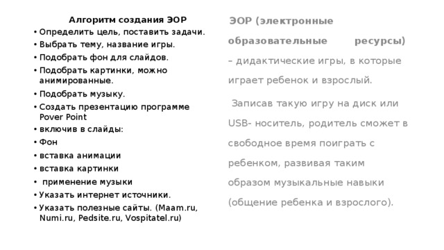  Алгоритм создания ЭОР  ЭОР (электронные образовательные ресурсы) – дидактические игры, в которые играет ребенок и взрослый. Определить цель, поставить задачи. Выбрать тему, название игры. Подобрать фон для слайдов. Подобрать картинки, можно анимированные. Подобрать музыку. Создать презентацию программе Pover Point включив в слайды: Фон вставка анимации вставка картинки  применение музыки Указать интернет источники. Указать полезные сайты. (Maam.ru, Numi.ru, Pedsite.ru, Vospitatel.ru)  Записав такую игру на диск или USB- носитель, родитель сможет в свободное время поиграть с ребенком, развивая таким образом музыкальные навыки (общение ребенка и взрослого). 