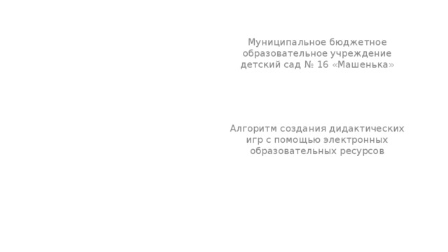 Муниципальное бюджетное образовательное учреждение детский сад № 16 «Машенька» Алгоритм создания дидактических игр с помощью электронных образовательных ресурсов 