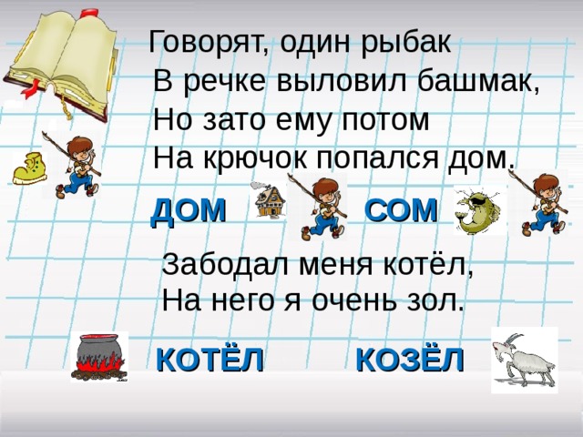  Говорят, один рыбак  В речке выловил башмак,  Но зато ему потом  На крючок попался дом. ДОМ СОМ Забодал меня котёл, На него я очень зол. КОТЁЛ КОЗЁЛ 