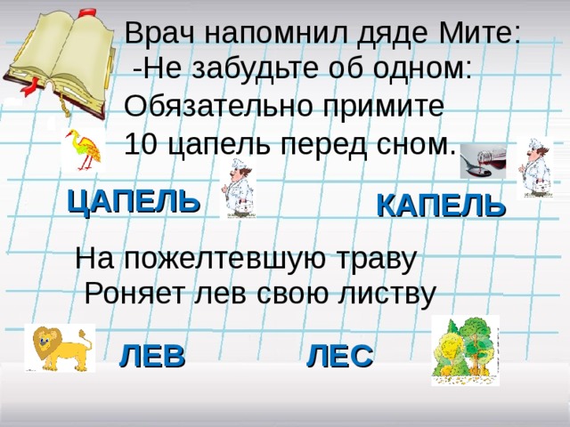 Врач напомнил дяде Мите:  -Не забудьте об одном: Обязательно примите 10 цапель перед сном.  ЦАПЕЛЬ КАПЕЛЬ На пожелтевшую траву  Роняет лев свою листву ЛЕВ ЛЕС 