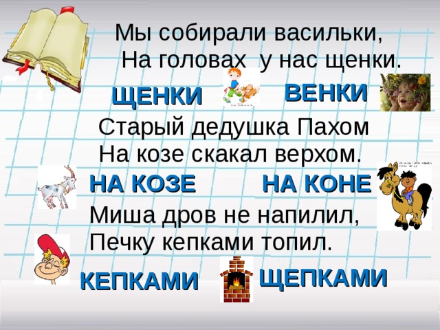 Мы собирали васильки,  На головах у нас щенки. ВЕНКИ ЩЕНКИ Старый дедушка Пахом На козе скакал верхом. НА КОЗЕ НА КОНЕ Миша дров не напилил, Печку кепками топил. ЩЕПКАМИ КЕПКАМИ 