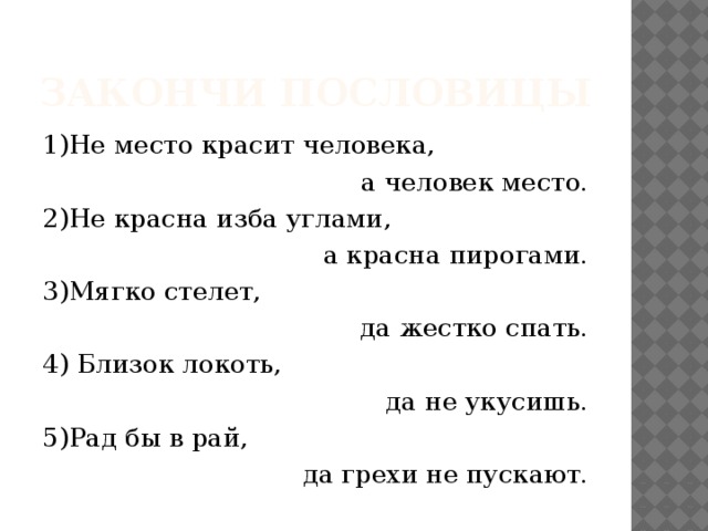 Закончи пословицы 1)Не место красит человека,  а человек место. 2)Не красна изба углами, а красна пирогами. 3)Мягко стелет, да жестко спать. 4) Близок локоть, да не укусишь. 5)Рад бы в рай, да грехи не пускают. 