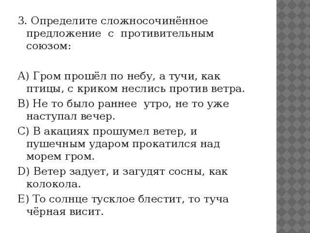 3. Определите сложносочинённое предложение с противительным союзом:   А) Гром прошёл по небу, а тучи, как птицы, с криком неслись против ветра. В) Не то было раннее утро, не то уже наступал вечер. С) В акациях прошумел ветер, и пушечным ударом прокатился над морем гром. D) Ветер задует, и загудят сосны, как колокола. Е) То солнце тусклое блестит, то туча чёрная висит. 