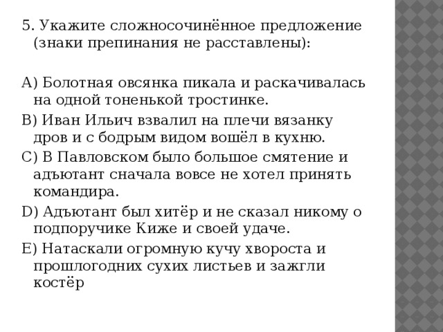 5. Укажите сложносочинённое предложение (знаки препинания не расставлены):   А) Болотная овсянка пикала и раскачивалась на одной тоненькой тростинке. B) Иван Ильич взвалил на плечи вязанку дров и с бодрым видом вошёл в кухню. C) В Павловском было большое смятение и адъютант сначала вовсе не хотел принять командира. D) Адъютант был хитёр и не сказал никому о подпоручике Киже и своей удаче. E) Натаскали огромную кучу хвороста и прошлогодних сухих листьев и зажгли костёр   