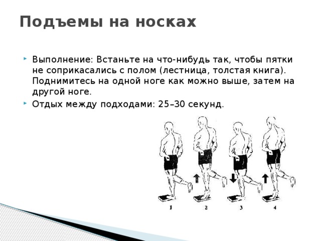 Подъемы на носках   Выполнение: Встаньте на что-нибудь так, чтобы пятки не соприкасались с полом (лестница, толстая книга). Поднимитесь на одной ноге как можно выше, затем на другой ноге. Отдых между подходами: 25–30 секунд. 