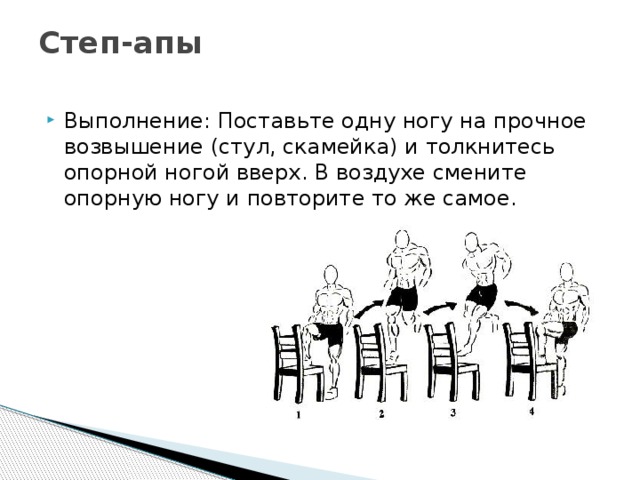 Степ-апы   Выполнение: Поставьте одну ногу на прочное возвышение (стул, скамейка) и толкнитесь опорной ногой вверх. В воздухе смените опорную ногу и повторите то же самое. 