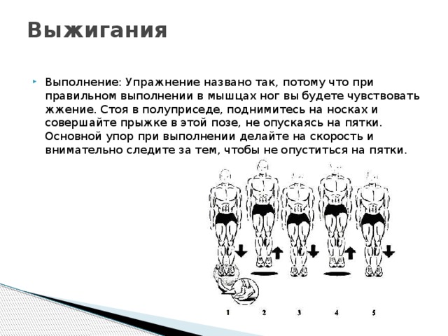 Выжигания   Выполнение: Упражнение названо так, потому что при правильном выполнении в мышцах ног вы будете чувствовать жжение. Стоя в полуприседе, поднимитесь на носках и совершайте прыжке в этой позе, не опускаясь на пятки. Основной упор при выполнении делайте на скорость и внимательно следите за тем, чтобы не опуститься на пятки. 