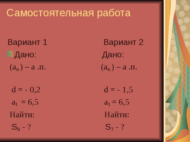 Самостоятельная работа   Вариант 1 Вариант 2 Дано: Дано:  (а n  ) – а .п. (а n  ) – а .п.  d = -  0,2 d = - 1 ,5  а 1 = 6,5 а 1 = 6,5  Найти: Найти:  S 8  - ? S 7 - ? 