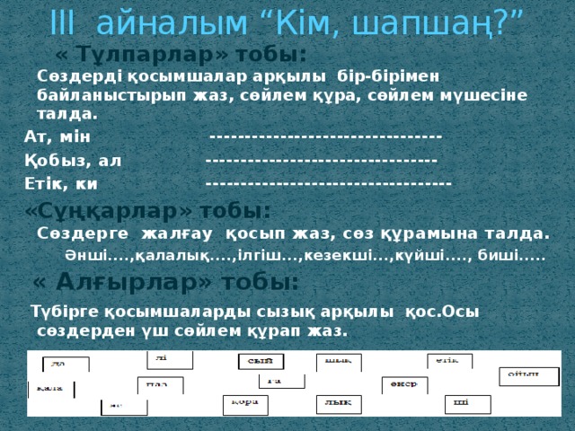 ІІІ айналым “Кім, шапшаң?”   « Тұлпарлар» тобы:  Сөздерді қосымшалар арқылы бір-бірімен байланыстырып жаз, сөйлем құра, сөйлем мүшесіне талда. Ат, мін --------------------------------- Қобыз, ал --------------------------------- Етік, ки ----------------------------------- «Сұңқарлар» тобы:  Cөздерге жалғау қосып жаз, сөз құрамына талда.  Әнші....,қалалық....,ілгіш...,кезекші...,күйші...., биші.....  « Алғырлар» тобы:  Түбірге қосымшаларды сызық арқылы қос.Осы сөздерден үш сөйлем құрап жаз. 