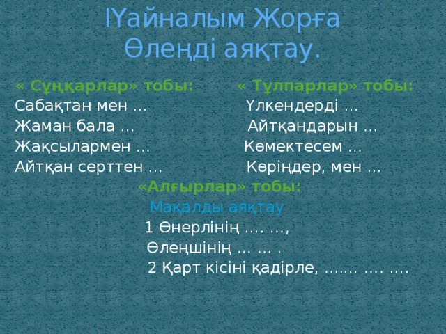 ІҮайналым Жорға  Өлеңді аяқтау. « Сұңқарлар» тобы: « Тұлпарлар» тобы: Сабақтан мен … Үлкендерді … Жаман бала … Айтқандарын … Жақсылармен … Көмектесем … Айтқан серттен … Көріңдер, мен …  «Алғырлар» тобы: Мақалды аяқтау 1 Өнерлінің …. …, Өлеңшінің … … .  2 Қарт кісіні қадірле, ....… …. ….  