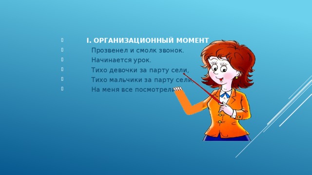  I. ОРГАНИЗАЦИОННЫЙ МОМЕНТ  Прозвенел и смолк звонок.  Начинается урок.  Тихо девочки за парту сели,  Тихо мальчики за парту сели,  На меня все посмотрели. 