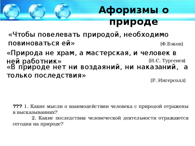 Афоризмы о природе «Чтобы повелевать природой, необходимо повиноваться ей» (Ф.Бэкон) «Природа не храм, а мастерская, и человек в ней работник» (И.С. Тургенев) «В природе нет ни воздаяний, ни наказаний, а только последствия» (Р. Ингерсолл) ??? 1. Какие мысли о взаимодействии человека с природой отражены в высказываниях?  2. Какие последствия человеческой деятельности отражаются сегодня на природе?