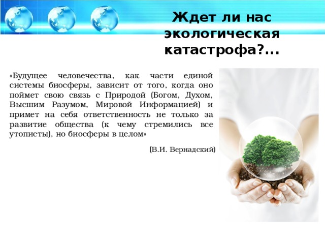 Ждет ли нас экологическая катастрофа?... «Будущее человечества, как части единой системы биосферы, зависит от того, когда оно поймет свою связь с Природой (Богом, Духом, Высшим Paзумом, Мировой Информацией) и примет на себя ответственность не только за развитие общества (к чему стремились все утописты), но биосферы в целом» ( В.И. Вернадский)