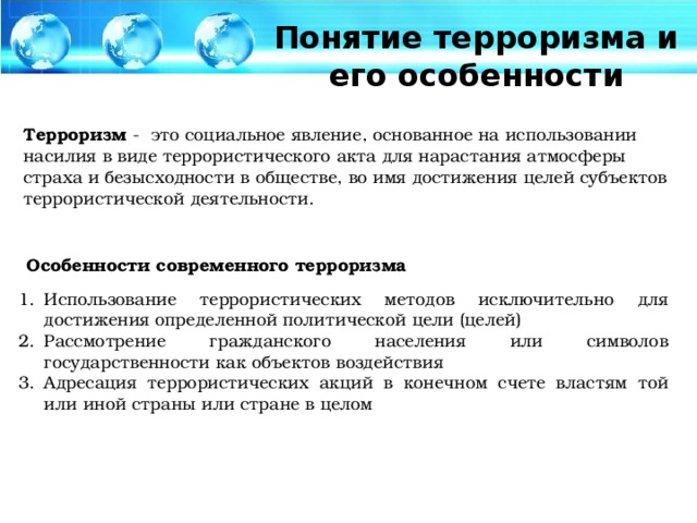 Понятие терроризма и его особенности Терроризм - это социальное явление, основанное на использовании насилия в виде террористического акта для нарастания атмосферы страха и безысходности в обществе, во имя достижения целей субъектов террористической деятельности. Особенности современного терроризма
