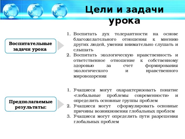 Цели и задачи урока Воспитать дух толерантности на основе благожелательного отношения к мнению других людей, умения внимательно слушать и слышать Воспитать экологическую нравственность и ответственное отношение к собственному здоровью за счет формирования экологического и нравственного мировоззрения Воспитательные задачи урока Учащиеся могут охарактеризовать понятие «глобальные проблемы современности» и определить основные группы проблем Учащиеся могут сформулировать основные причины возникновения глобальных проблем Учащиеся могут определить пути разрешения глобальных проблем Предполагаемые результаты: