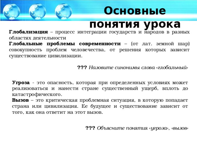 Основные понятия урока Глобализация – процесс интеграции государств и народов в разных областях деятельности Глобальные проблемы современности – (от лат. земной шар) совокупность проблем человечества, от решения которых зависит существование цивилизации. ???  Назовите синонимы слова «глобальный» Угроза - это опасность, которая при определенных условиях может реализоваться и нанести стране существенный ущерб, вплоть до катастрофического. Вызов – это критическая проблемная ситуация, в которую попадает страна или цивилизация. Ее будущее и существование зависит от того, как она ответит на этот вызов. ???  Объясните понятия «угроза», «вызов»