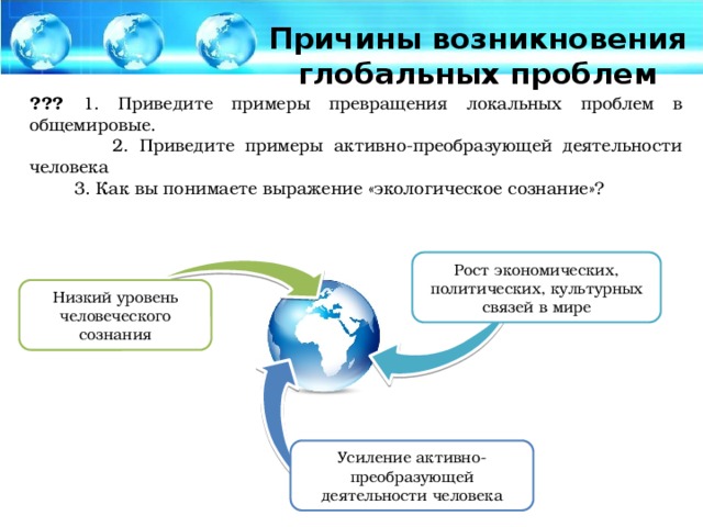 Причины возникновения глобальных проблем ??? 1. Приведите примеры превращения локальных проблем в общемировые.  2. Приведите примеры активно-преобразующей деятельности человека  3. Как вы понимаете выражение «экологическое сознание»? Рост экономических, политических, культурных связей в мире Низкий уровень человеческого сознания Усиление активно-преобразующей деятельности человека