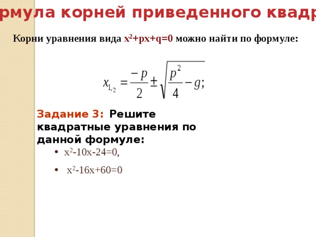  Третий способ( формула корней приведенного квадратного уравнения): Корни уравнения вида х 2 +pх+q=0 можно найти по формуле: Задание 3:   Решите квадратные уравнения по данной формуле: х 2 -10х-24=0,  х 2 -16х+60=0  