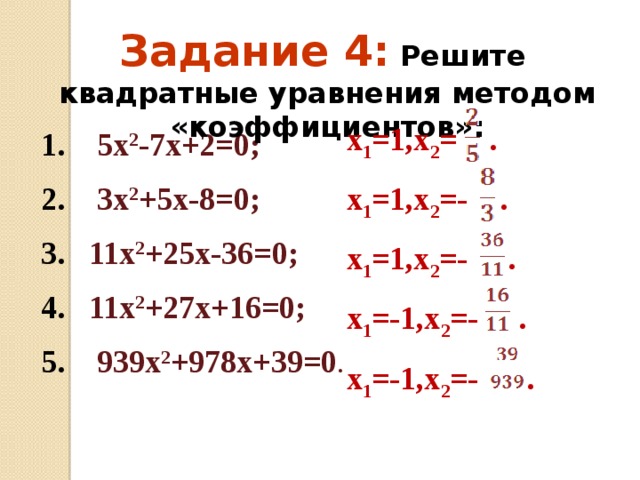 Задание 4:  Решите квадратные уравнения методом «коэффициентов»: х 1 =1,х 2 = . х 1 =1,х 2 =- . х 1 =1,х 2 =- . х 1 =-1,х 2 =- . х 1 =-1,х 2 =- . 1. 5х 2 -7х+2=0; 2. 3х 2 +5х-8=0; 3. 11х 2 +25х-36=0; 4. 11х 2 +27х+16=0; 5. 939х 2 +978х+39=0 . 