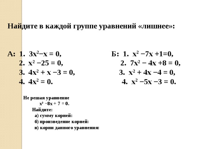 Найдите в каждой группе уравнений «лишнее»:   А: 1. 3х 2 −х = 0, Б: 1. х 2 −7х +1=0,  2. х 2 −25 = 0, 2. 7х 2 − 4х +8 = 0,  3. 4х 2 + х −3 = 0, 3. х 2 + 4х −4 = 0,  4. 4х 2 = 0. 4. х 2 −5х −3 = 0. Не решая уравнение  х 2  −8х + 7 = 0.  Найдите:  а) сумму корней:  б) произведение корней:  в) корни данного уравнения: 