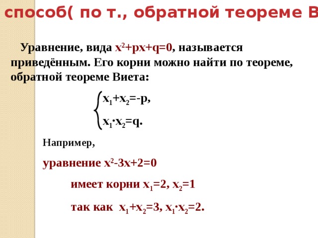  Второй способ( по т., обратной теореме Виета):  Уравнение, вида х 2 +pх+q=0 , называется приведённым. Его корни можно найти по теореме, обратной теореме Виета:  х 1 +х 2 =-p,  х 1 ∙х 2 =q. Например,  уравнение х 2 -3х+2=0  имеет корни х 1 =2, х 2 =1  так как х 1 +х 2 =3, х 1 ∙х 2 =2. 