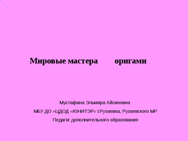 Мировые мастера оригами Мустафина Эльмира Айсиновна МБУ ДО «ЦДОД «ЮНИТЭР» г.Рузаевка, Рузаевского МР Педагог дополнительного образования 