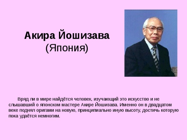 Акира Йошизава  (Япония)       Вряд ли в мире найдётся человек, изучающий это искусство и не слышавший о японском мастере Акире Йошизава. Именно он в двадцатом веке поднял оригами на новую, принципиально иную высоту, достичь которую пока удаётся немногим. 