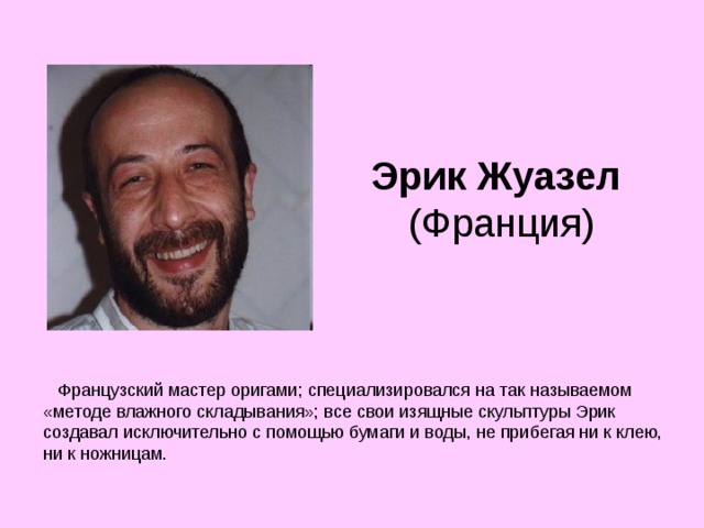 Эрик Жуазел  (Франция)     Французский мастер оригами; специализировался на так называемом «методе влажного складывания»; все свои изящные скульптуры Эрик создавал исключительно с помощью бумаги и воды, не прибегая ни к клею, ни к ножницам. 