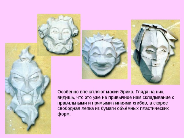 Особенно впечатляют маски Эрика. Глядя на них, видишь, что это уже не привычное нам складывание с правильными и прямыми линиями сгибов, а скорее свободная лепка из бумаги объёмных пластических форм. 