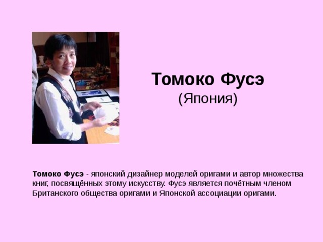 Томоко Фусэ  (Япония) Томоко Фусэ - японский дизайнер моделей оригами и автор множества книг, посвящённых этому искусству. Фусэ является почётным членом Британского общества оригами и Японской ассоциации оригами. 
