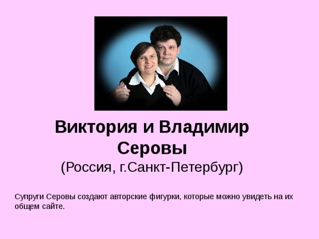 Виктория и Владимир Серовы  (Россия, г.Санкт-Петербург) Супруги Серовы создают авторские фигурки, которые можно увидеть на их общем сайте. 