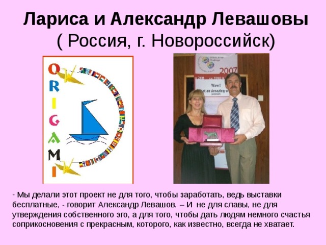 Лариса и Александр Левашовы  ( Россия, г. Новороссийск)  Мы делали этот проект не для того, чтобы заработать, ведь выставки бесплатные, - говорит Александр Левашов. – И  не для славы, не для утверждения собственного эго, а для того, чтобы дать людям немного счастья соприкосновения с прекрасным, которого, как известно, всегда не хватает. 