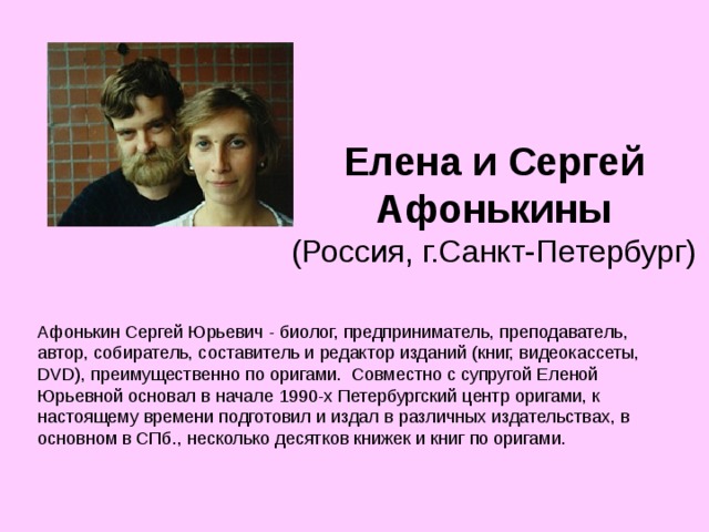 Елена и Сергей Афонькины  (Россия, г.Санкт-Петербург) Афонькин Сергей Юрьевич - биолог, предприниматель, преподаватель, автор, собиратель, составитель и редактор изданий (книг, видеокассеты, DVD), преимущественно по оригами. Совместно с супругой Еленой Юрьевной основал в начале 1990-х Петербургский центр оригами, к настоящему времени подготовил и издал в различных издательствах, в основном в СПб., несколько десятков книжек и книг по оригами. 
