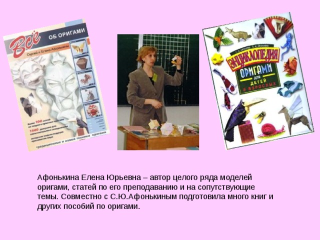     Афонькина Елена Юрьевна – автор целого ряда моделей оригами, статей по его преподаванию и на сопутствующие темы. Совместно с С.Ю.Афонькиным подготовила много книг и других пособий по оригами. 
