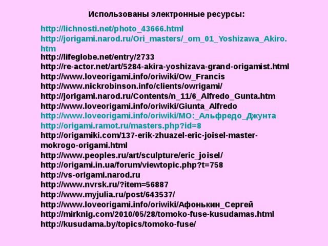Использованы электронные ресурсы: http://lichnosti.net/photo_43666.html http://jorigami.narod.ru/Ori_masters/_om_01_Yoshizawa_Akiro.htm http://lifeglobe.net/entry/2733 http://re-actor.net/art/5284-akira-yoshizava-grand-origamist.html http://www.loveorigami.info/oriwiki/Ow_Francis http://www.nickrobinson.info/clients/owrigami/ http://jorigami.narod.ru/Contents/n_11/6_Alfredo_Gunta.htm http://www.loveorigami.info/oriwiki/Giunta_Alfredo http://www.loveorigami.info/oriwiki/МО:_Альфредо_Джунта http://origami.ramot.ru/masters.php?id=8 http://origamiki.com/137-erik-zhuazel-eric-joisel-master-mokrogo-origami.html http://www.peoples.ru/art/sculpture/eric_joisel/ http://origami.in.ua/forum/viewtopic.php?t=758 http://vs-origami.narod.ru http://www.nvrsk.ru/?item=56887 http://www.myjulia.ru/post/643537/ http://www.loveorigami.info/oriwiki/Афонькин_Сергей http://mirknig.com/2010/05/28/tomoko-fuse-kusudamas.html http://kusudama.by/topics/tomoko-fuse/    