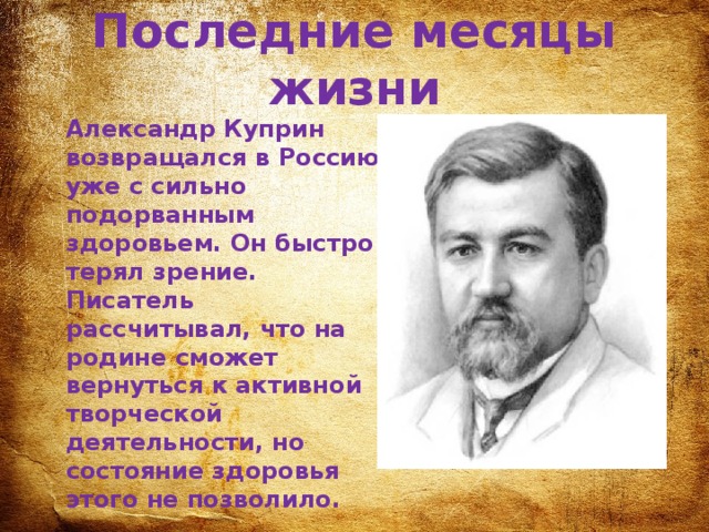 Последние месяцы жизни Александр Куприн возвращался в Россию уже с сильно подорванным здоровьем. Он быстро терял зрение. Писатель рассчитывал, что на родине сможет вернуться к активной творческой деятельности, но состояние здоровья этого не позволило. 