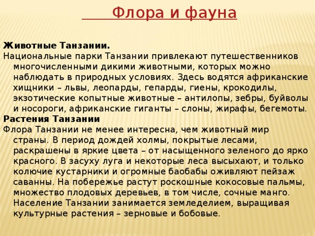 Флора и фауна Животные Танзании. Национальные парки Танзании привлекают путешественников многочисленными дикими животными, которых можно наблюдать в природных условиях. Здесь водятся африканские хищники – львы, леопарды, гепарды, гиены, крокодилы, экзотические копытные животные – антилопы, зебры, буйволы и носороги, африканские гиганты – слоны, жирафы, бегемоты. Растения Танзании Флора Танзании не менее интересна, чем животный мир страны.   В период дождей холмы, покрытые лесами, раскрашены в яркие цвета – от насыщенного зеленого до ярко красного. В засуху луга и некоторые леса высыхают, и только колючие кустарники и огромные баобабы оживляют пейзаж саванны. На побережье растут роскошные кокосовые пальмы, множество плодовых деревьев, в том числе, сочные манго. Население Танзании занимается земледелием, выращивая культурные растения – зерновые и бобовые. 