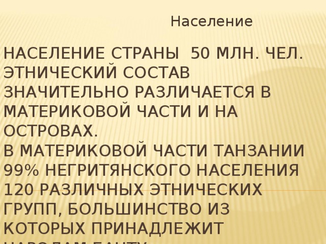  Население Население страны 50 млн. чел. Этнический состав значительно различается в материковой части и на островах.  В материковой части Танзании 99% негритянского населения 120 различных этнических групп, большинство из которых принадлежит народам банту.   