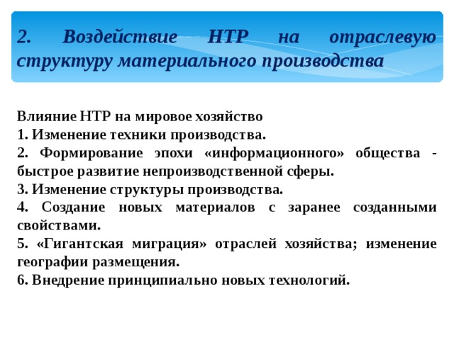 2. Воздействие НТР на отраслевую структуру материального производства Влияние НТР на мировое хозяйство 1. Изменение техники производства. 2. Формирование эпохи «информационного» общества - быстрое развитие непроизводственной сферы. 3. Изменение структуры производства. 4. Создание новых материалов с заранее созданными свойствами. 5. «Гигантская миграция» отраслей хозяйства; изменение географии размещения. 6. Внедрение принципиально новых технологий. 