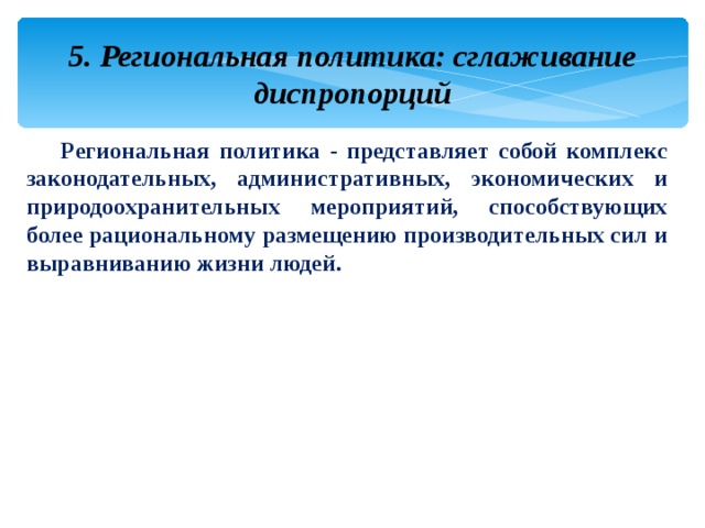 5. Региональная политика: сглаживание диспропорций Региональная политика - представляет собой комплекс законодательных, административных, экономических и природоохранительных мероприятий, способствующих более рациональному размещению производительных сил и выравниванию жизни людей. 