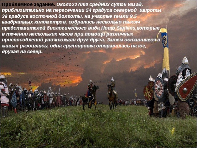 Проблемное задание. Около227000 средних суток назад, приблизительно на пересечении 54 градуса северной широты 38 градуса восточной долготы, на участке земли 9,5 квадратных километров, собрались несколько тысяч представителей биологического вида Homo Sapiens,которые в течении нескольких часов при помощи различных приспособлений уничтожали друг друга. Затем оставшиеся в живых разошлись: одна группировка отправилась на юг, другая на север. 