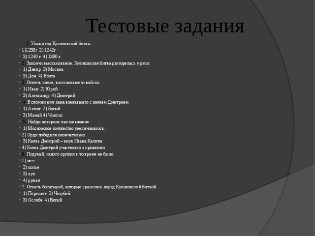  Тестовые задания  1.  Укажи год Куликовской битвы. ⁪ 1)1238г ⁪ 2) 1242г ⁪  3) 1240 г ⁪ 4) 1380 г 2. Закончи высказывание. Куликовская битва разгорелась у реки ⁪  1) Днепр ⁪ 2) Москва ⁪  3) Дон ⁪ 4) Волга 3 . Отметь князя, возглавившего войско. ⁪  1) Иван ⁪ 2) Юрий ⁪  3) Александр ⁪ 4) Дмитрий  4 . Вспомни имя хана воевавшего с князем Дмитрием. ⁪  1) Ахмат ⁪ 2) Батый ⁪  3) Мамай ⁪4) Чингис  5. Найди неверное высказывание. ⁪  1) Московское княжество увеличивалось. ⁪ 2) Орду победили окончательно. ⁪  3) Князь Дмитрий – внук Ивана Калиты ⁪ 4) Князь Дмитрий участвовал в сражении 6. Подумай, какого оружия в то время не было. ⁪ 1) меч ⁪  2) копьё ⁪  3) лук ⁪  4) ружьё 7. Отметь богатырей, которые сразились перед Куликовской битвой. ⁪  1) Пересвет ⁪ 2) Челубей ⁪  3) Ослябя ⁪ 4) Батый 